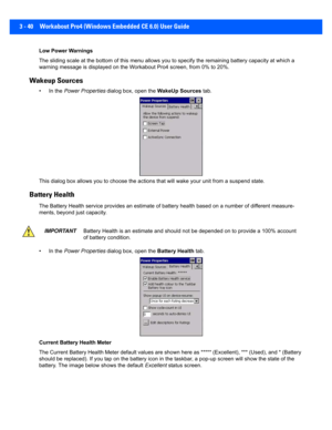 Page 923 - 40 Workabout Pro4 (Windows Embedded CE 6.0) User Guide
Low Power Warnings
The sliding scale at the bottom of this menu allows you to spec ify the remaining battery capacity at which a 
warning message is displayed on t he Workabout Pro4 screen, from 0% to 20%.
Wakeup Sources
• In the Power Properties  dialog box, open the  WakeUp Sources tab.
This dialog box allo ws you to choose the  actions that will wake your unit from  a suspend state.
Battery Health
The Battery Health service provides an...