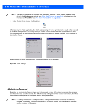 Page 943 - 42 Workabout Pro4 (Windows Embedded CE 6.0) User Guide
• In the Control Panel , choose the Kiosk icon.
When opening the Kiosk  application, the Kiosk Access dialog will come up  that enables you to either proceed 
to the  Kiosk Settings  menus, or change from you current Access mode to the other (Ad ministrator or User). 
The computer must be reset following a change, and a confirmati on will appear to enable you to continue or 
dismiss the change.
When opening the Kiosk Settings  option, the...