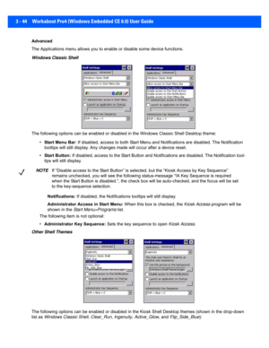 Page 963 - 44 Workabout Pro4 (Windows Embedded CE 6.0) User Guide
Advanced
The Applications menu allows you to enable or disable some devi ce functions. 
Windows Classic Shell
The following options can be enabl ed or disabled in the Windows Classic Shell Desktop theme:
• Start Menu Bar : If disabled, access to both Start Menu and Notifications are  disabled. The Notification 
tooltips will still display. Any changes made will occur after  a device reset.
• Start Button:  If disabled, access to the Start Button...