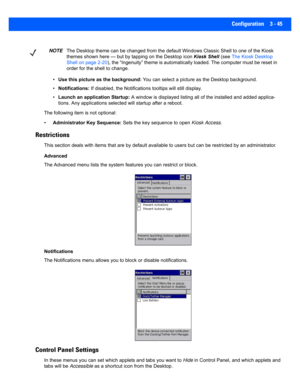 Page 97Configuration 3 - 45
•Use this picture a s the background:  You can select a picture a s the Desktop background.
• Notifications:  If disabled, the Notifications  tooltips will still display.
• Launch an application Startup:  A window is displayed listing all of the installed and added applica-
tions. Any applications selected will startup af ter a reboot.
The following item i s not optional: 
• Administrator  Key Sequence:  Sets the key sequence to open  Kiosk Access.
Restrictions 
This section deals...