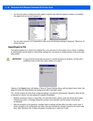 Page 983 - 46 Workabout Pro4 (Windows Embedded CE 6.0) User Guide
• You have the option of setting the entire applet or specific t abs within the applet as hidden or accessible. 
Any applet that can’t be set is greyed out. 
• You can add a maximum of 18 applications, after which the foll owing message is displayed: “!Maximum 18 
entries reached.” 
Import/Export to File
This option enables you to  Export your settings file ( .xml), and save it in the location of your choice. In addition, 
an Administrator has...