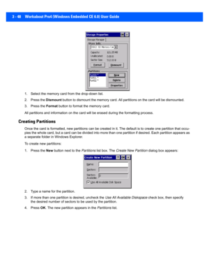 Page 1003 - 48 Workabout Pro4 (Windows Embedded CE 6.0) User Guide
1. Select the memory card from the drop-down list.
2. Press the Dismount button to dismount the memory card. All partitions on the card  will be dismounted.
3. Press the  Format button to format  the memory card.
All partitions and information  on the card will be erased during the formatting process.
Creating Partitions
Once the card is formatted, new partitions can be created in it. The default is to create one partition that occu-
pies the...