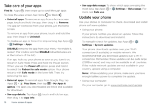 Page 16Home screen & apps
16
Take care of your apps
Find it:  Apps , then swipe up to scroll through apps
To close the apps screen, tap Home  or Back .
• Uninstall apps: To remove an app from a home screen 
page, touch and hold the app, then drag it to Remove . 
The app isn’t removed from your phone, just the home 
screen.
To remove an app from your phone, touch and hold the 
app, then drag it to Uninstall.
To disable an app or force it to stop running, tap Apps 
 >  Settings > Apps.
DISABLE removes the app...