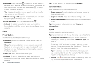 Page 18Control & customize
18
• Overview: Tap Overview  to see your recent apps (or browser tabs), and tap an app to reopen it. To remove an 
app from the list, swipe it left, right or tap . To scroll 
the list, swipe up or down.
Tip:  You don’t need to remove apps from Overview for 
your phone to run efficiently.
• Menus: When  or  appears on a screen, you can tap it 
to open options for the current screen.
• Close Keyboard: To close a keyboard, tap .
• Reboot: To reboot your phone, press and hold the 
Power...