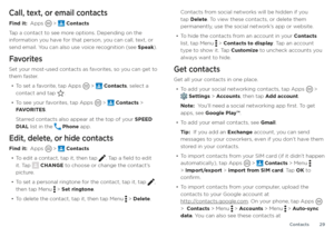 Page 29Contacts29
Call, text, or email contacts
Find it:  Apps  >  Contacts
Tap a contact to see more options. Depending on the 
information you have for that person, you can call, text, or 
send email. You can also use voice recognition (see Speak).
Favorites
Set your most-used contacts as favorites, so you can get to 
them faster.
• To set a favorite, tap Apps  >  Contacts, select a 
contact and tap .
• To see your favorites, tap Apps  >  Contacts > 
FAVORITES.
Starred contacts also appear at the top of your...