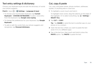 Page 35Type35
Text entry settings & dictionary
Choose your keyboard style and edit the dictionary of words 
your phone suggests:
Find it:  Apps 
 >  Settings > Language & input
• To choose your touchscreen keyboard, tap Current 
Keyboard > CHOOSE KEYBOARDS. To allow voice entry 
from the keyboard, tap Google voice typing.
• To change the preferences for your keyboard, tap Google 
Keyboard.
• To add or edit the words that your phone suggests and 
recognizes, tap Personal dictionary.
Cut, copy & paste
Cut, copy,...