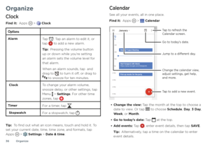 Page 36Organize
36
Organize
Clock
Find it:  Apps  >  Clock
Options
Alarm
Tap . Tap an alarm to edit it, or tap  to add a new alarm.
Tip:  Pressing the volume button 
up or down while you’re setting 
an alarm sets the volume level for 
that alarm.
When an alarm sounds, tap  and 
drag to 
 to turn it off, or drag to  to snooze for ten minutes.
 Clock To change your alarm volume, 
snooze delay, or other settings, tap 
Menu 
 > Settings. For other time 
zones, tap .
Timer For a timer, tap .
 StopwatchFor a...