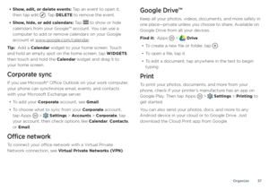 Page 37Organize37
• Show, edit, or delete events: Tap an event to open it, 
then tap edit . Tap DELETE to remove the event.
• Show, hide, or add calendars: Tap  to show or hide 
calendars from your Google™ account. You can use a 
computer to add or remove calendars on your Google 
account at www.google.com/calendar .
Tip:  Add a Calendar widget to your home screen. Touch 
and hold an empty spot on the home screen, tap WIDGETS, 
then touch and hold the Calendar widget and drag it to 
your home screen.
Corporate...