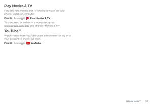 Page 39Google Apps™39
Play Movies & TV
Find and rent movies and TV shows to watch on your 
phone, tablet, or computer:
Find it:  Apps 
 >  Play Movies & TV.
To shop, rent, or watch on a computer, go to  
www.google.com/play and choose “Movies & TV”.
YouTube™
Watch videos from YouTube users everywhere—or log in to 
your account to share your own.
Find it:  Apps 
 >  YouTube 