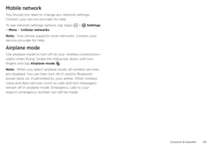 Page 53Connect & transfer53
Mobile network
You should not need to change any network settings. 
Contact your service provider for help.
To see network settings options, tap Apps 
 >  Settings 
> More > Cellular networks.
Note:  Your phone supports most networks. Contact your 
service provider for help.
Airplane mode
Use airplane mode to turn off all your wireless connections—
useful when flying. Swipe the status bar down with two 
fingers and tap Airplane mode 
.
Note:  When you select airplane mode, all...