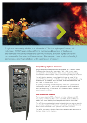 Page 2
Compact Design. Optimum Performance.
With	an	enhanced	receiver	sensitivity	performance,	MTS	4	delivers	at	least	
7	dB	better	than	the	standard	base	station.	With	a	high	transmit	power	
and	good	faded	sensitivity,	the	base	station	enables	significant	coverage	
improvement	 with	fewer	 sites,	without	 compromising	 on	the	 grade	 of	service.
The	MTS	4	offers	Multi-slot	Packet	Data	(MSPD)	over	an	entire	TETRA	
channel.	This	combines	up	to	4	individual	packet	data	channels	together,	using	
a	framing	rate	of...