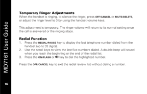 Page 32
 
 
MD7161 User Guide 
 16   
Temporary Ringer Adjustments When the handset is ringing, to silence the ringer, press 
OFF/CANCEL
 or 
MUTE/DELETE
, 
or adjust the ringer level to 0  by using the handset volume keys. 
 
This adjustment is temporary. The ringer volu me will return to its normal setting once 
the call is answered or the ringing stops. 
 
Redial Function 1.   Press the 
REDIAL/PAUSE
 key to display the last te lephone number dialed from the 
handset (up to 32 digits).  
2.   Use the scroll...