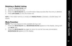 Page 33
 
  
MD7161 User Guide  
17 
 
Deleting a Redial Listing  1.   Press the 
REDIAL/PAUSE
 key. 
2.   Scroll to the desired entry. 
3.   Press the
 MUTE/DELETE 
key. A confirmation beep sounds after the entry is deleted.  
4.   Press 
OFF/CANCEL
 to exit the review list.  
 
NOTE
: If the redial memory is empty and 
REDIAL/PAUSE 
is pressed, a double beep will 
sound. 
 
Mute Function NOTE:  The mute feature is only available during a call. 
1.   Press the 
MUTE/DELETE 
key. 
MICROPHONE MUTED 
appears on...