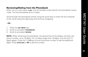Page 39
 
  
MD7161 User Guide  
23 
 
Reviewing/Dialing from the Phonebook
 
When not on a call, press  
pbk
, and the handset jumps directly into phonebook review 
mode. The first phonebook entry is listed. 
 
Scroll through the phonebook entries using the  scroll keys or enter the first character 
of the name (using the digit keys) and continue navigating. 
 
- OR - 
 
1.   Press the 
SEL/MENU
 key. 
2.   Scroll to and select PHONEBOOK
.  
3.   Scroll to and select 
REVIEW
. 
 NOTE : When reviewing the...