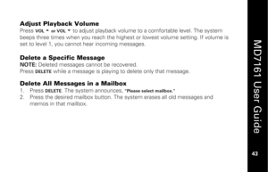 Page 59
 
  
MD7161 User Guide  
43 
 
Adjust Playback Volume  Press 
VOL  5 or VOL  6 
to adjust playback volume to a comfortable level. The system 
beeps three times when you reach the highest or lowest volume setting. If volume is 
set to level 1, you cannot hear incoming messages. 
 
Delete a Specific Message NOTE:  Deleted messages cannot be recovered. 
Press 
DELETE
 while a message is playing to delete only that message. 
 Delete All Messages in a Mailbox 1.   Press 
DELETE
. The system announces,...