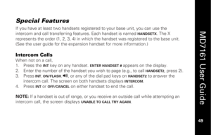 Page 65
 
  
MD7161 User Guide  
49 
 
Special Features  If you have at least two ha ndsets registered to your base unit, you can use the 
intercom and call transferring fe atures. Each handset is named 
HANDSETX
. The X 
represents the order (1, 2, 3, 4) in which  the handset was registered to the base unit. 
(See the user guide for the expansion handset for more information.)  
 
Intercom Calls When not on a call, 
1.   Press the 
INT
 key on any handset. 
ENTER HANDSET #
 appears on the display. 
2.   Enter...