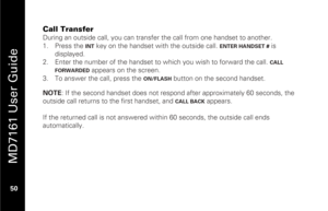 Page 66
 
 
MD7161 User Guide 
 50   
Call Transfer During an outside call, you can transfer  the call from one handset to another.  
1.   Press the  
INT
 key on the handset with the outside call. 
ENTER HANDSET #
 is 
displayed.  
2.   Enter the number of the handset to which you wish to forward the call. CALL 
FORWARDED
  appears on the screen. 
3.   To answer the call, press the 
ON/FLASH
 button on the second handset.  
 NOTE : If the second handset does not respond after approximately 60 seconds, the...