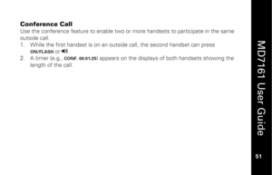 Page 67
 
  
MD7161 User Guide  
51 
 
Conference Call  Use the conference feature to enable two or more handsets to participate in the same 
outside call. 
1.   While the first handset is on an outs ide call, the second handset can press 
ON/FLASH
 or 
v
.  
2.   A timer (e.g., CONF. 00:01:25
) appears on the displays of both handsets showing the 
length of the call.    