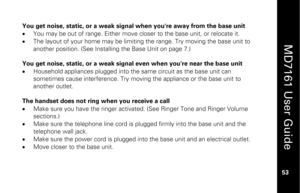 Page 69
 
  
MD7161 User Guide  
53 
 
You get noise, static, or a weak signal when you're away from the base unit 
•   You may be out of range. Either move closer to the base unit, or relocate it. 
•   The layout of your home may be limiting  the range. Try moving the base unit to 
another position. (See Installing the Base Unit on page 7.) 
 
You get noise, static, or a weak signal even when you're near the base unit 
•   Household appliances plugged into the same circuit as the base unit can...