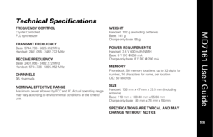 Page 75
 
  
MD7161 User Guide  
59 
 
Technical Specifications
 
FREQUENCY CONTROL Crystal Controlled 
PLL synthesizer  
TRANSMIT FREQUENCY Base: 5744.736 - 5825.952 MHz 
Handset: 2401.056 - 2482.272 MHz 
 RECEIVE FREQUENCY Base: 2401.056 - 2482.272 MHz 
Handset: 5744.736 - 5825.952 MHz 
 CHANNELS 
95 channels 
 
NOMINAL EFFECTIVE RANGE Maximum power allowed by FCC  and IC. Actual operating range 
may vary according to environmental conditions at the time of 
use.  
  WEIGHT 
Handset: 102 g (excluding...