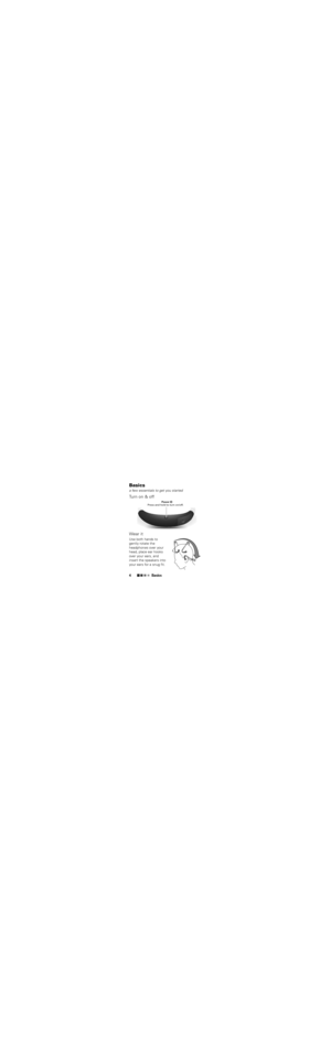 Page 6Basics
4Basicsa few essentials to get you startedTu r n  o n  &  o f f
Wear  itUse both hands to 
gently rotate the 
headphones over your 
head, place ear hooks 
over your ears, and 
insert the speakers into 
your ears for a snug fit.
 Power 
Press and hold to turn on/off. 