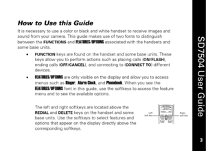 Page 13
 
 
3 
 
SD7504 User Guide 3 
How to Use this Guide It is necessary to use a color or black and white handset to receive images and 
sound from your camera. This guide makes use of two fonts to distinguish 
between the 
FUNCTIONS
 and 
FEATURES/OPTIONS
 associated with the handsets and 
some base units. 
• 
FUNCTION
 keys are found on the handset and some base units. These 
keys allow you to perform act ions such as placing calls (
ON/FLASH
), 
ending calls (
OFF/CANCEL
), and connecting to (
CONNECT...