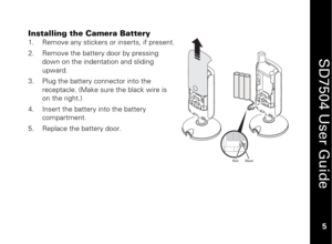 Page 15
 
 
5 
 
SD7504 User Guide 5 
Installing the Camera Battery
 
1.
  Remove any stickers or inserts, if present. 
2.   Remove the battery door by pressing 
down on the indentation and sliding 
upward. 
3.   Plug the battery connector into the 
receptacle. (Make sure the black wire is 
on the right.) 
4.   Insert the battery into the battery 
compartment. 
5.   Replace the battery door. 
 
 
Black
Red 