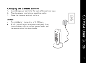 Page 17
 
 
7 
 
SD7504 User Guide 7 
Charging the Camera Battery 
1.
  Insert the power cord into the back of the camera base. 
2.   Plug the power cord into an electrical outlet.  
3.   Place the base on a sturdy surface. 
 NOTES:   
•   The initial battery charge ti me is 10–12 hours.  
•   A fully charged battery prov ides approximately three 
hours of viewing of time, or four hours of audio, and 
has approximately five days standby.   