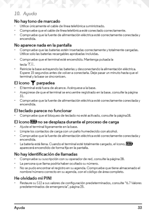 Page 3333Ayuda
10. Ayuda
No hay tono de marcado• Utilice únicamente el cable de línea telefónica suministrado.• Compruebe que el cable de línea telefónica esté conectado correctamente.• Compruebe que la fuente de alimentación eléctrica esté correctamente conectada y encendida.
No aparece nada en la pantalla• Compruebe que las baterías estén insertadas correctamente y totalmente cargadas. Utilice solo las baterías recargables aprobadas incluidas.
• Compruebe que el terminal esté encendido. Mantenga pulsada la...