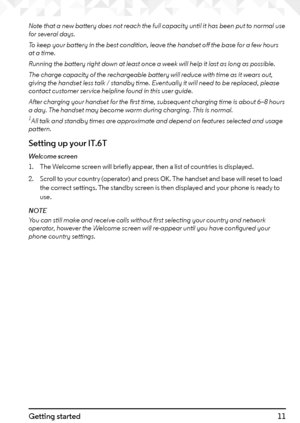 Page 1111Getting started
Note that a new battery does not reach the full capacity until it has been put to normal use 
for several days.
To keep your battery in the best condition, leave the handset off the base for a few hours 
at a time.
Running the battery right down at least once a week will help it last as long as possible.
The charge capacity of the rechargeable battery will reduce with time as it wears out, 
giving the handset less talk / standby time. Eventually it will need to be replaced, please...