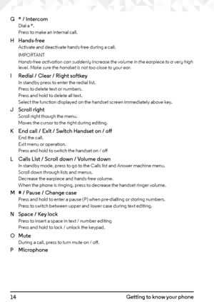 Page 1414Getting to know your phone
G 
* / Intercom
 
Dial a *. 
Press to make an internal call.
H  Hands-free  
Activate and deactivate hands-free during a call.
IMPORTANT
Hands-free activation can suddenly increase the volume in the earpiece to a very high 
level. Make sure the handset is not too close to your ear.
I  Redial / Clear / Right softkey 
In standby press to enter the redial list. 
Press to delete text or numbers. 
Press and hold to delete all text. 
Select the function displayed on the handset...