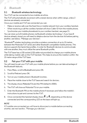 Page 2020
3. Bluetooth
3.1  Bluetooth wireless technologyYour IT.6T can be connected to two mobiles at a time.
The IT.6T will automatically reconnect with a stored device when within range, unless 2 
devices are already connected.
Once your mobile and IT.6T are connected you can:
• Make or receive calls over the fixed line or mobile network from your cordless handset.
•  When receiving a call the cordless handset will show Caller ID from the mobile phone.
•  Synchronise your mobile phonebook to your cordless...