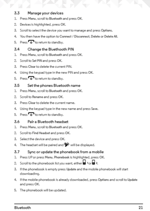 Page 2121
3.3  Manage your devices
1. Press Menu, scroll to Bluetooth and press OK.
2. 
Devices is highlighted, press OK.
3.  Scroll to select the device you want to manage and press 
Options.
4.  You then have the option to 
Connect / Disconnect, Delete or Delete All.
5.  Press 
e to return to standby.
3.4    Change the Bluethooth PIN
1. Press Menu, scroll to Bluetooth and press OK.
2.  Scroll to 
Set PIN and press OK.
3.  Press 
Clear to delete the current PIN.
4.  Using the keypad type in the new PIN and...