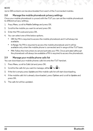 Page 2222Bluetooth
NOTE
Up to 500 contacts can be downloaded from each of the 2 connected mobiles.
3.8   Manage the mobile phonebook privacy settingsOnce your mobile phonebook is synced with the IT.6T you can set the mobile phonebook 
to different privacy settings.
1. Press 
Menu, scroll to Mobile Settings and press OK.
2.  Scroll to the mobile you want to set and press 
OK.
3.  Enter the PIN code and press 
OK.
4.  You can select one of the below options.
• Off: No PIN is required to access the mobile...