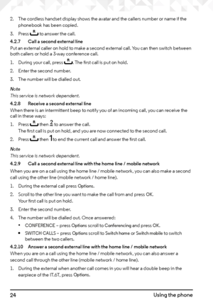 Page 2424Using the phone
2. The cordless handset display shows the avatar and the callers number or name if the 
phonebook has been copied.
3.  Press 
r to answer the call.
4.2.7   Call a second external line
Put an external caller on hold to make a second external call. You can then switch between 
both callers or hold a 3-way conference call.
1.  During your call, press 
r. The first call is put on hold.
2.  Enter the second number.
3.  The number will be dialled out.
Note
This service is network dependent....