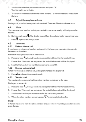 Page 2525Using the phone
2. Scroll to the other line you want to answer and press OK. Your first call is put on hold.
3.  To switch or end the calls from the home line and / or mobile network, select from 
Options.
4.3    Adjust the earpiece volume
During a call, scroll to the required volume level. There are 5 levels to choose from.
4.4  MuteYou can mute your handset so that you can talk to someone nearby without your caller 
hearing.
1. During a call, press m. The display shows 
Mute On and your caller cannot...