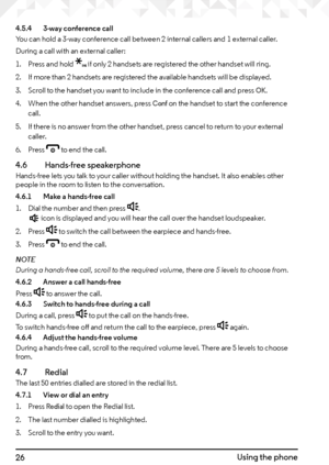 Page 2626Using the phone
4.5.4   3-way conference call
You can hold a 3-way conference call between 2 internal callers and 1 external caller.
During a call with an external caller:
1.  Press and hold 
* if only 2 handsets are registered the other handset will ring.
2.  If more than 2 handsets are registered the available handsets will be displayed.
3.  Scroll to the handset you want to include in the conference call and press 
OK.
4.  When the other handset answers, press 
Conf on the handset to start the...