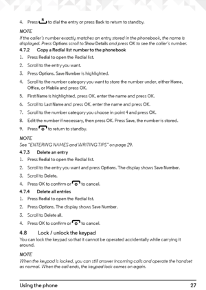 Page 2727Using the phone
4. Press r to dial the entry or press Back to return to standby.
NOTE
If the caller’s number exactly matches an entry stored in the phonebook, the name is 
displayed. Press 
Options scroll to Show Details and press OK to see the caller’s number.
4.7.2    Copy a Redial list number to the phonebook
1.  Press 
Redial to open the Redial list.
2.  Scroll to the entry you want.
3.  Press 
Options. Save Number is highlighted.
4.  Scroll to the number category you want to store the number...