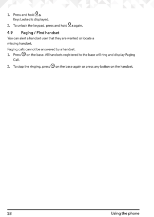 Page 2828Using the phone
1. Press and hold 0. Keys Locked is displayed.
2.  To unlock the keypad, press and hold 
0 again.
4.9    Paging / Find handset
You can alert a handset user that they are wanted or locate a  
missing handset.
Paging calls cannot be answered by a handset.
1. Press 
f on the base. All handsets registered to the base will ring and display Paging 
Call.
2.  To stop the ringing, press f on the base again or press any button on the handset.    