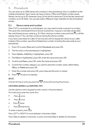 Page 2929Phonebook
5. Phonebook
You can store up to 1000 names and numbers in the phonebook, this is in addition to the 
mobile phonebook. Each name can have a Home, Office and Mobile number saved. 
Names can be up to 32 characters long (16 for the first name and 16 for the last name) and 
numbers up to 32 digits. You can also select different ringer melodies for the phonebook 
entries.
5.1   Store a name and numberIf the IT.6T is connected to a switchboard, you may need to enter a pause in a number. 
This...
