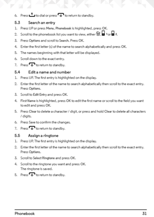 Page 3131Phonebook
6. Press r to dial or press e to return to standby.
5.3    Search an entry
1. Press UP or press Menu, Phonebook is highlighted, press OK.
2.  Scroll to the phonebook list you want to view, either 
P, [ or ].
3.  Press 
Options and scroll to Search. Press OK.
4.  Enter the first letter (s) of the name to search alphabetically and press 
OK.
5.  The names beginning with that letter will be displayed.
6.  Scroll down to the exact entry.
7.  Press 
e to return to standby.
5.4    Edit a name and...