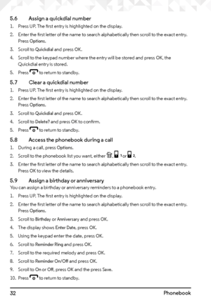 Page 3232Phonebook
5.6   
Assign a quickdial number
1. Press UP. The first entry is highlighted on the display.
2.  Enter the first letter of the name to search alphabetically then scroll to the exact entry. 
Press 
Options.
3.  Scroll to 
Quickdial and press OK.
4.  Scroll to the keypad number where the entry will be stored and press 
OK, the 
Quickdial entry is stored.
5.  Press 
e to return to standby.
5.7    Clear a quickdial number
1. Press UP. The first entry is highlighted on the display.
2.  Enter the...