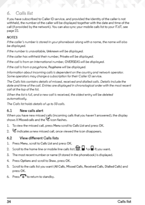 Page 3434Calls list
6. Calls list
If you have subscribed to Caller ID service, and provided the identity of the caller is not 
withheld, the number of the caller will be displayed together with the date and time of the 
call (if provided by the network). You can also sync your mobile calls list to your IT.6T, see 
page 22.
NOTES
If the caller’s number is stored in your phonebook along with a name, the name will also 
be displayed.
If the number is unavailable, 
Unknown will be displayed.
If the caller has...