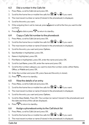 Page 3535Calls list 6.3   Dial a number in the Calls list
1. Press Menu, scroll to Calls List and press OK.
2.  Scroll to the home line or mobile line calls list (
P, [ or ]) you want.
3.  The most recent number or name (if stored in the phonebook) is displayed.
4.  Scroll to the entry you want.
5.  If the outgoing line is set to manual, press 
r and scroll to the line you want to dial 
out from.
6.  Press 
r to dial or press e to return to standby.
6.4    Copy a Calls list number to the phonebook
1. Press...