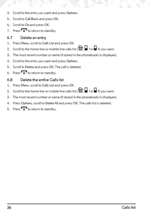 Page 3636Calls list
4. Scroll to the entry you want and press Options.
5.  Scroll to 
Call Block and press OK.
6.  Scroll to 
On and press OK.
7.  Press 
e to return to standby.
6.7    Delete an entry
1. Press Menu, scroll to Calls List and press OK.
2.  Scroll to the home line or mobile line calls list (
P, [ or ]) you want.
3.  The most recent number or name (if stored in the phonebook) is displayed.
4.  Scroll to the entry you want and press 
Options.
5.  Scroll to 
Delete and press OK. The call is deleted....