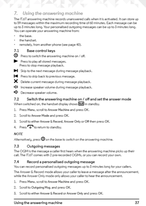 Page 3737Using the answering machine
7. Using the answering machine
The IT.6T answering machine records unanswered calls when it is activated. It can store up 
to 59 messages within the maximum recording time of 60 minutes. Each message can be 
up to 3 minutes long. Your personalised outgoing messages can be up to 3 minutes long. 
You can operate your answering machine from:
• the base.
•  the handset.
•  remotely, from another phone (see page 40).
7.1    Base control keys
O
    Press to switch the answering...