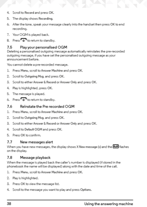 Page 3838Using the answering machine
4. Scroll to Record and press OK.
5.  The display shows 
Recording.
6.  After the tone, speak your message clearly into the handset then press 
OK to end 
recording.
7.  Your OGM is played back.
8.  Press 
e to return to standby.
7.5    Play your personalised OGMDeleting a personalised outgoing message automatically reinstates the pre-recorded 
outgoing message, if you have set the personalised outgoing message as your 
announcement before.
You cannot delete a pre-recorded...