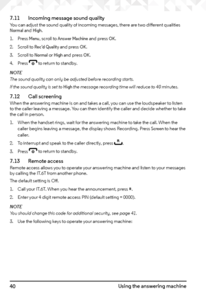 Page 4040Using the answering machine
7.11   
Incoming message sound quality
You can adjust the sound quality of incoming messages, there are two different qualities Normal and High.
1.  Press 
Menu, scroll to Answer Machine and press OK.
2.  Scroll to 
Rec’d Quality and press OK.
3.  Scroll to 
Normal or High and press OK.
4.  Press 
e to return to standby.
NOTE
The sound quality can only be adjusted before recording starts.
If the sound quality is set to 
High the message recording time will reduce to 40...