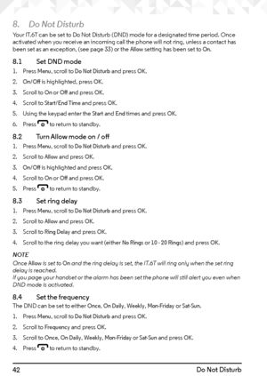 Page 4242Do Not Disturb
8. Do Not Disturb
Your IT.6T can be set to Do Not Disturb (DND) mode for a designated time period. Once 
activated when you receive an incoming call the phone will not ring, unless a contact has 
been set as an exception, (see page 33) or the 
Allow setting has been set to On.
8.1    Set DND mode
1. Press Menu, scroll to Do Not Disturb and press OK.
2. 
On/Off is highlighted, press OK.
3.  Scroll to 
On or Off and press OK.
4.  Scroll to 
Start/End Time and press OK.
5.  Using the keypad...