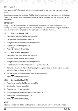 Page 4444Call Bar
10. Call Bar
You can set the IT.6T so that it will block outgoing calls to numbers that start with certain 
digits.
Up to 4 numbers can be set in the Call Bar list and each number can be up to 4 digits long. 
When a call starting with one of the numbers in the list is dialled out, the outgoing call will 
be blocked.
IMPORTANT 
Using “0” or “00” to bar access to international, mobile or STD calls will prevent “000” 
emergency calls being made from this handset and any other handset registered...